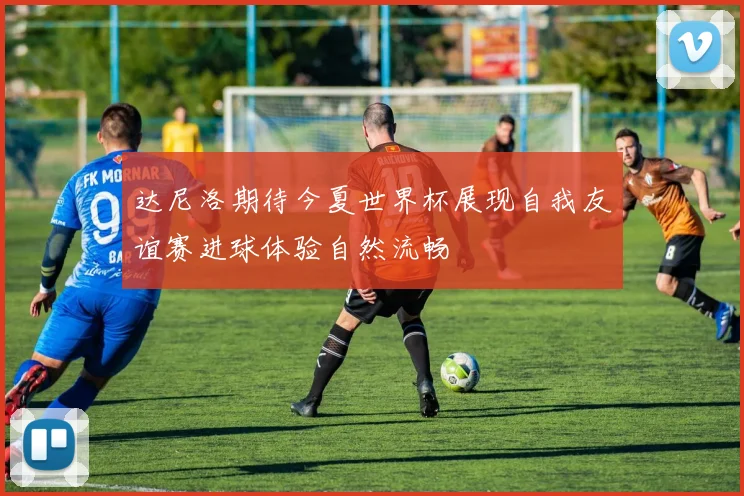 达尼洛期待今夏世界杯展现自我友谊赛进球体验自然流畅