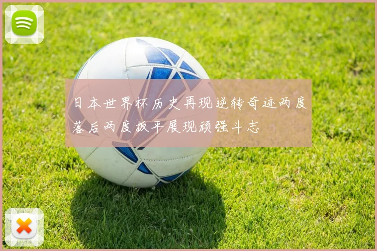 日本世界杯历史再现逆转奇迹两度落后两度扳平展现顽强斗志