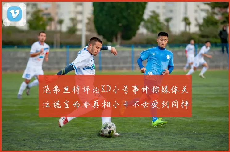 范弗里特评论KD小号事件称媒体关注谎言而非真相小卡不会受到同样打扰