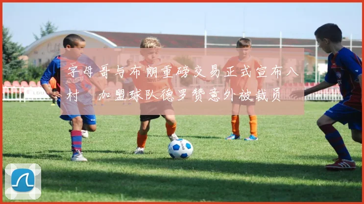 字母哥与布朗重磅交易正式宣布八村塁加盟球队德罗赞意外被裁员