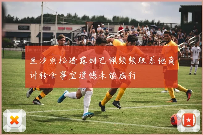 里沙利松透露姆巴佩频频联系他商讨转会事宜遗憾未能成行