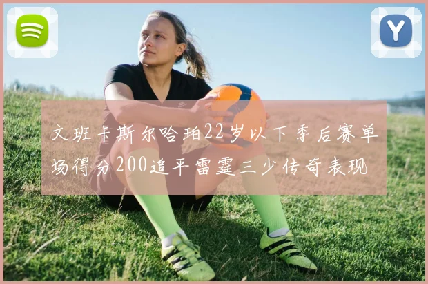 文班卡斯尔哈珀22岁以下季后赛单场得分200追平雷霆三少传奇表现