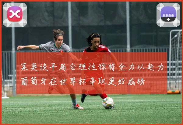 莱奥谈平局合理性称将全力以赴为葡萄牙在世界杯争取更好成绩