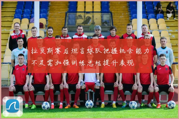 拉莫斯赛后坦言球队把握机会能力不足需加强训练总结提升表现