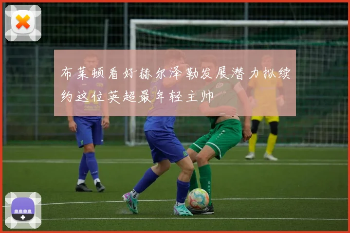 布莱顿看好赫尔泽勒发展潜力拟续约这位英超最年轻主帅