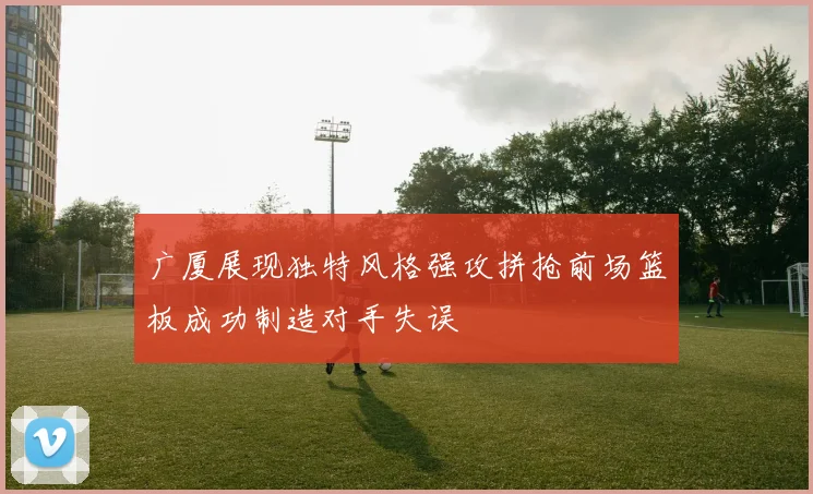 广厦展现独特风格强攻拼抢前场篮板成功制造对手失误