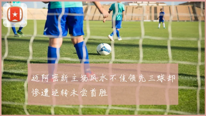 迈阿密新主场风水不佳领先三球却惨遭逆转未尝首胜