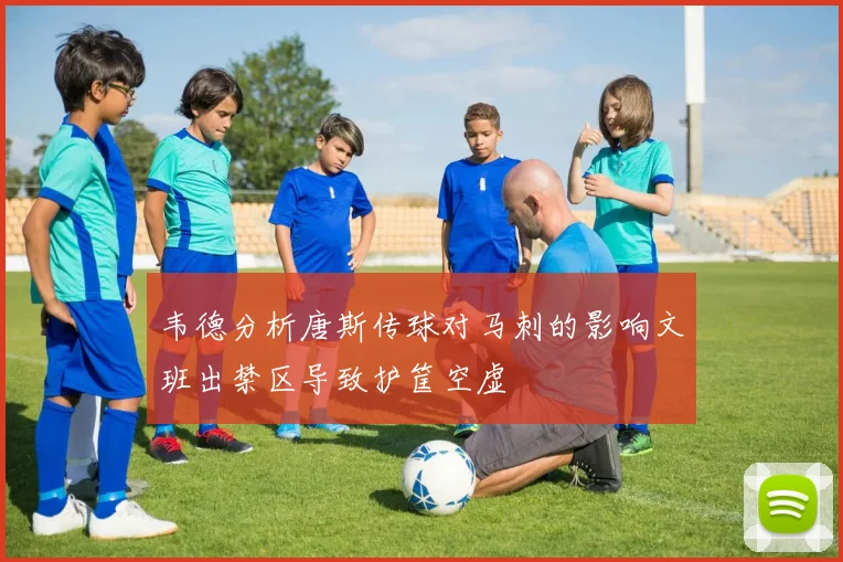 韦德分析唐斯传球对马刺的影响文班出禁区导致护筐空虚