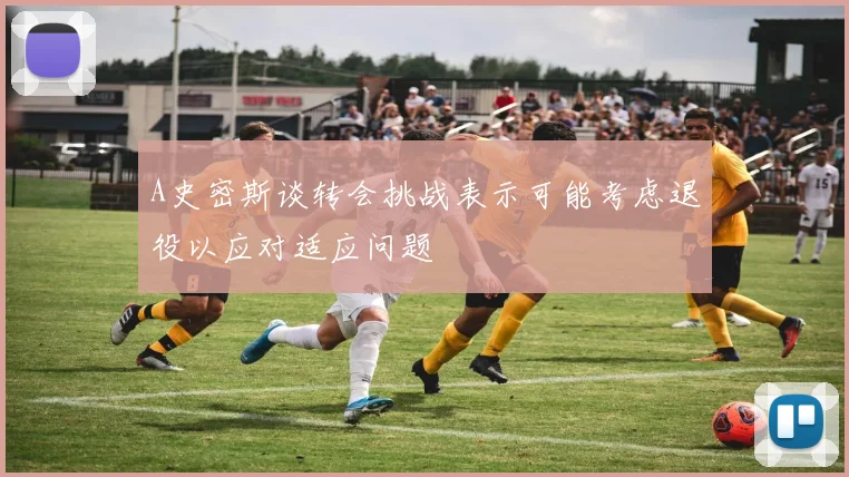A史密斯谈转会挑战表示可能考虑退役以应对适应问题