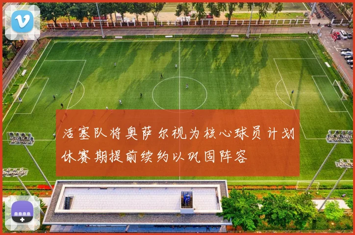 活塞队将奥萨尔视为核心球员计划休赛期提前续约以巩固阵容