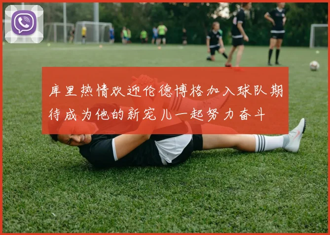 库里热情欢迎伦德博格加入球队期待成为他的新宠儿一起努力奋斗