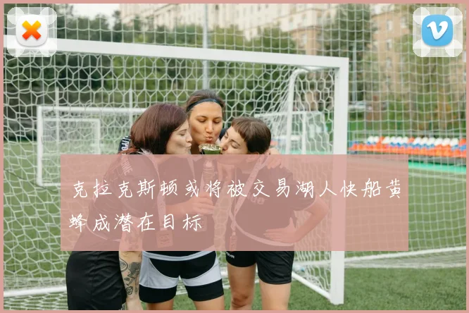克拉克斯顿或将被交易湖人快船黄蜂成潜在目标