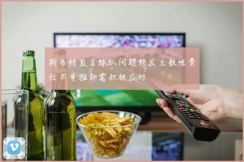 斯洛特直言球队问题频发主教练责任不可推卸需积极应对