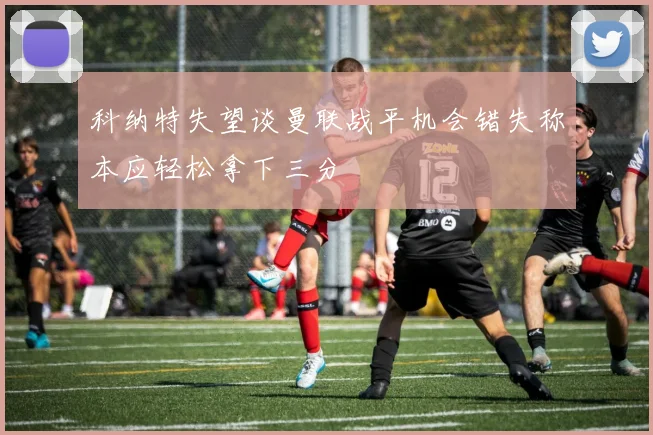 科纳特失望谈曼联战平机会错失称本应轻松拿下三分