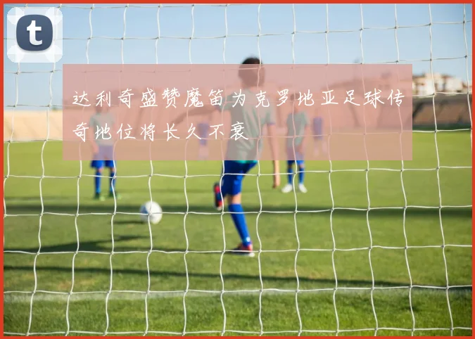 达利奇盛赞魔笛为克罗地亚足球传奇地位将长久不衰