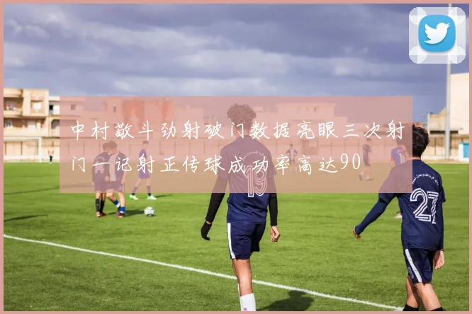 中村敬斗劲射破门数据亮眼三次射门一记射正传球成功率高达90