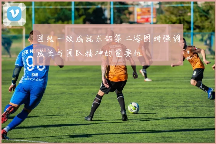 团结一致成就东部第二塔图姆强调成长与团队精神的重要性
