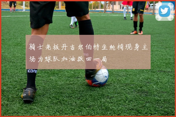 骑士老板丹吉尔伯特坐轮椅现身主场为球队加油扳回一局