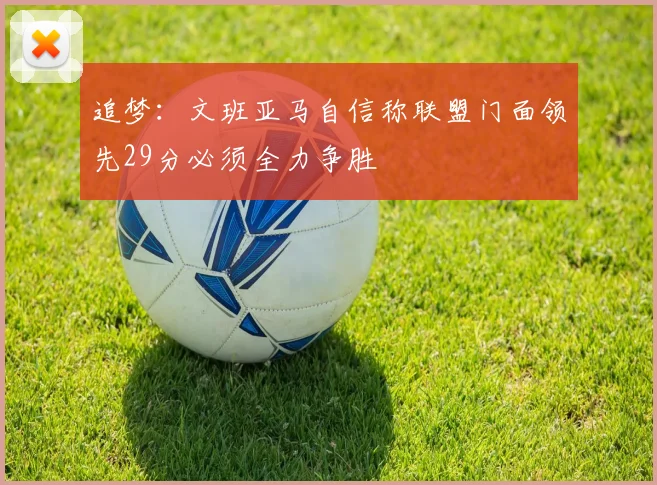 追梦：文班亚马自信称联盟门面领先29分必须全力争胜