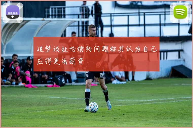 追梦谈杜伦续约问题称其认为自己应得更高薪资