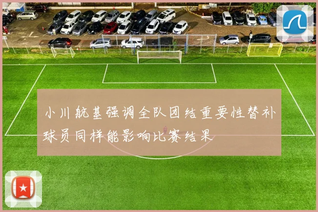 小川航基强调全队团结重要性替补球员同样能影响比赛结果