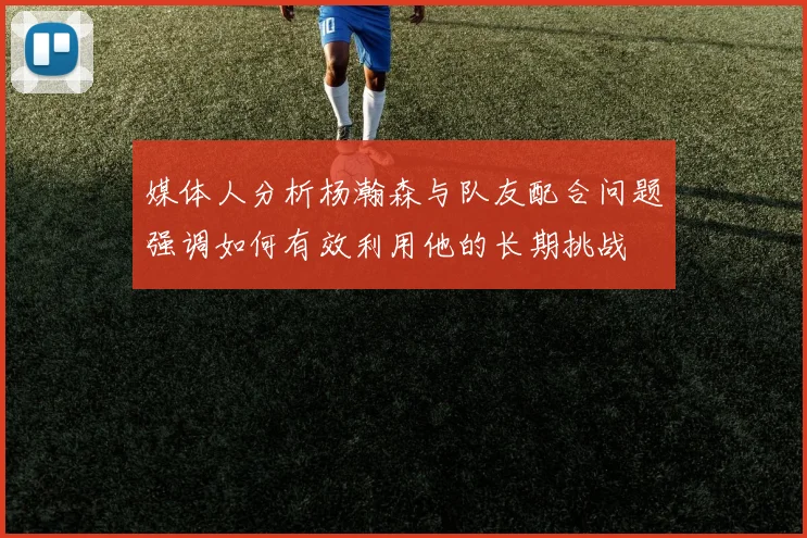 媒体人分析杨瀚森与队友配合问题强调如何有效利用他的长期挑战