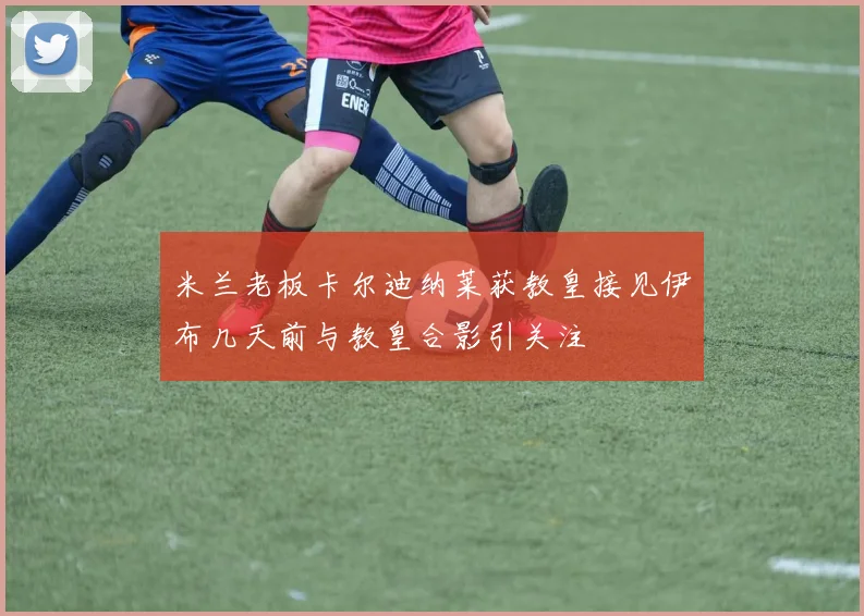 米兰老板卡尔迪纳莱获教皇接见伊布几天前与教皇合影引关注